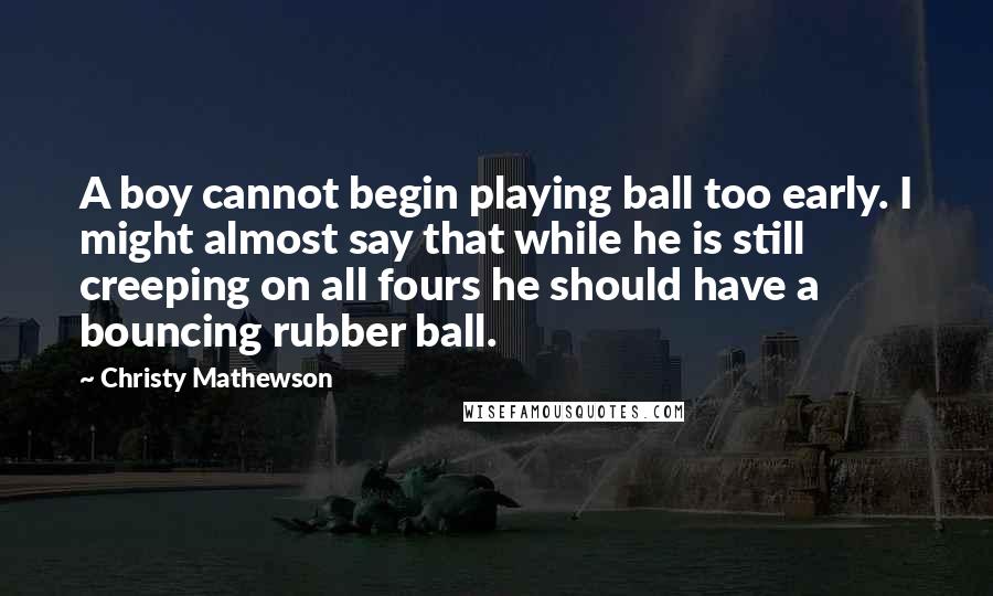 Christy Mathewson Quotes: A boy cannot begin playing ball too early. I might almost say that while he is still creeping on all fours he should have a bouncing rubber ball.