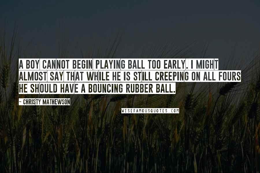 Christy Mathewson Quotes: A boy cannot begin playing ball too early. I might almost say that while he is still creeping on all fours he should have a bouncing rubber ball.