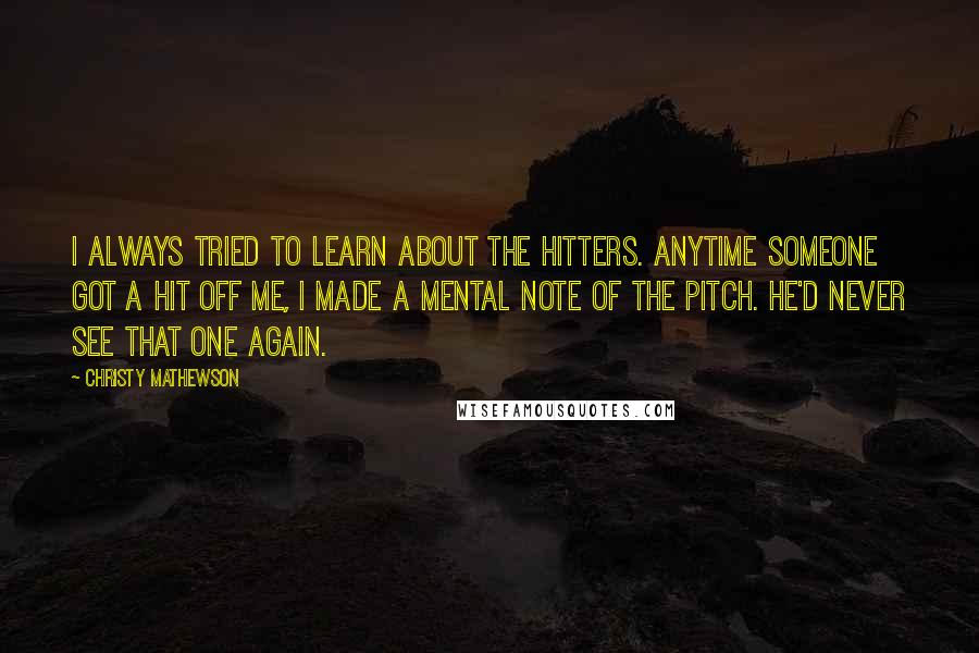 Christy Mathewson Quotes: I always tried to learn about the hitters. Anytime someone got a hit off me, I made a mental note of the pitch. He'd never see that one again.