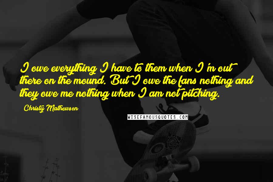 Christy Mathewson Quotes: I owe everything I have to them when I'm out there on the mound. But I owe the fans nothing and they owe me nothing when I am not pitching.