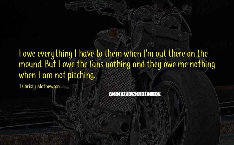 Christy Mathewson Quotes: I owe everything I have to them when I'm out there on the mound. But I owe the fans nothing and they owe me nothing when I am not pitching.
