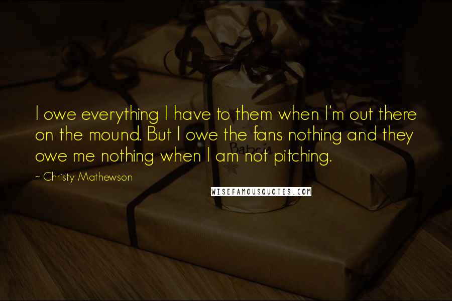 Christy Mathewson Quotes: I owe everything I have to them when I'm out there on the mound. But I owe the fans nothing and they owe me nothing when I am not pitching.