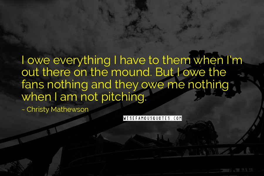 Christy Mathewson Quotes: I owe everything I have to them when I'm out there on the mound. But I owe the fans nothing and they owe me nothing when I am not pitching.