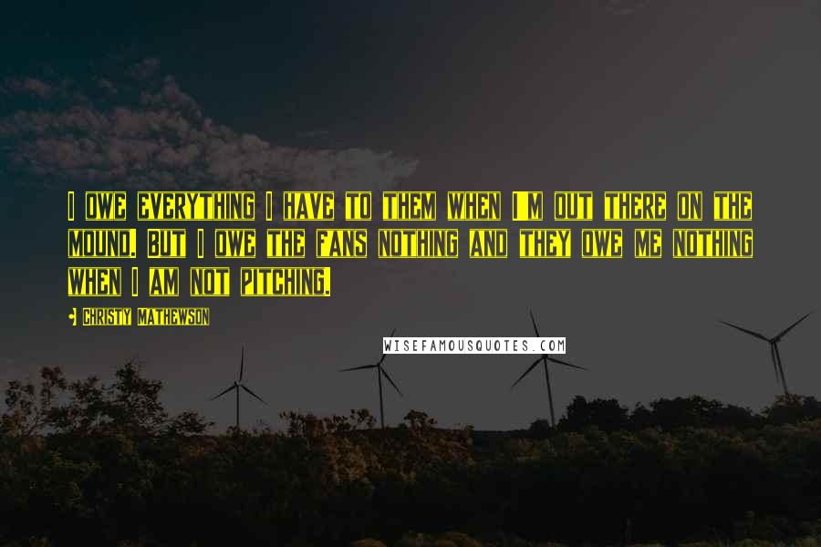 Christy Mathewson Quotes: I owe everything I have to them when I'm out there on the mound. But I owe the fans nothing and they owe me nothing when I am not pitching.