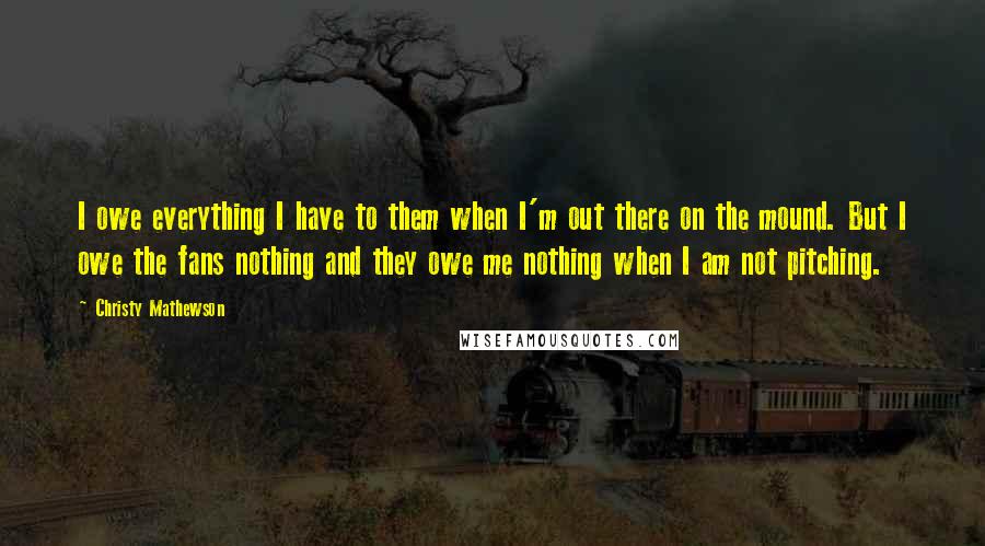 Christy Mathewson Quotes: I owe everything I have to them when I'm out there on the mound. But I owe the fans nothing and they owe me nothing when I am not pitching.