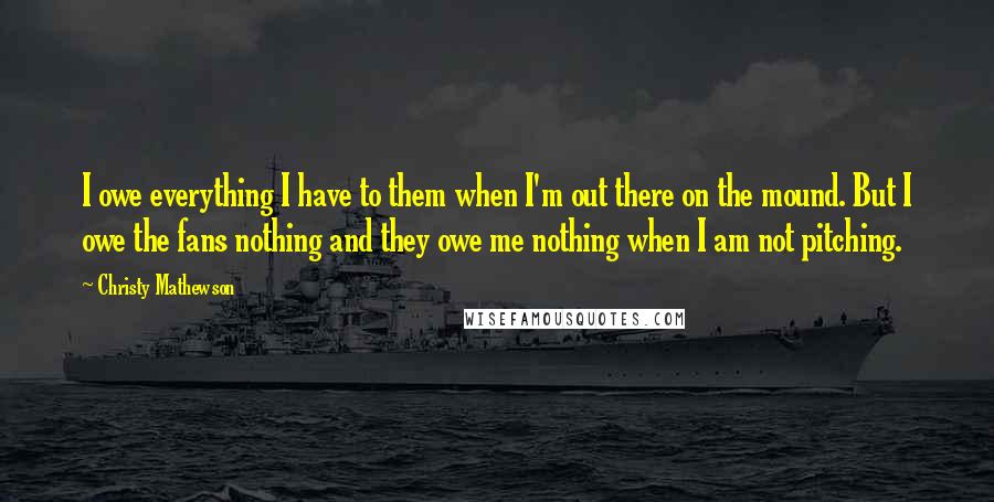 Christy Mathewson Quotes: I owe everything I have to them when I'm out there on the mound. But I owe the fans nothing and they owe me nothing when I am not pitching.