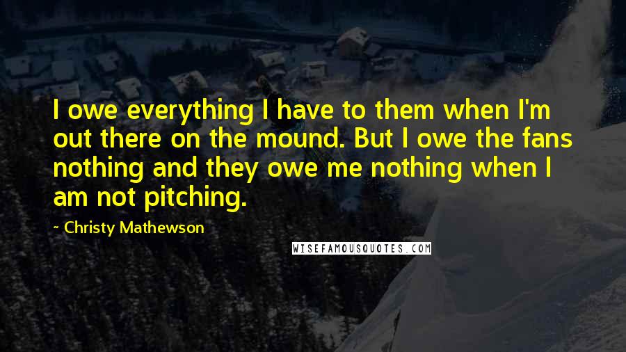 Christy Mathewson Quotes: I owe everything I have to them when I'm out there on the mound. But I owe the fans nothing and they owe me nothing when I am not pitching.