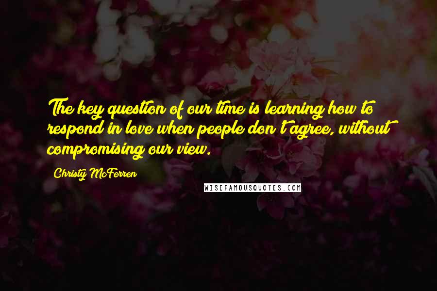 Christy McFerren Quotes: The key question of our time is learning how to respond in love when people don't agree, without compromising our view.