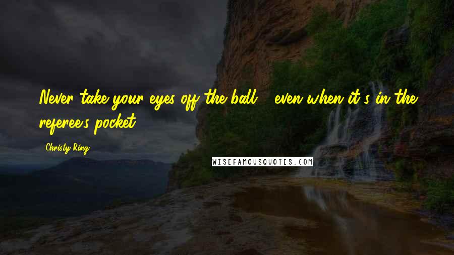 Christy Ring Quotes: Never take your eyes off the ball - even when it's in the referee's pocket.