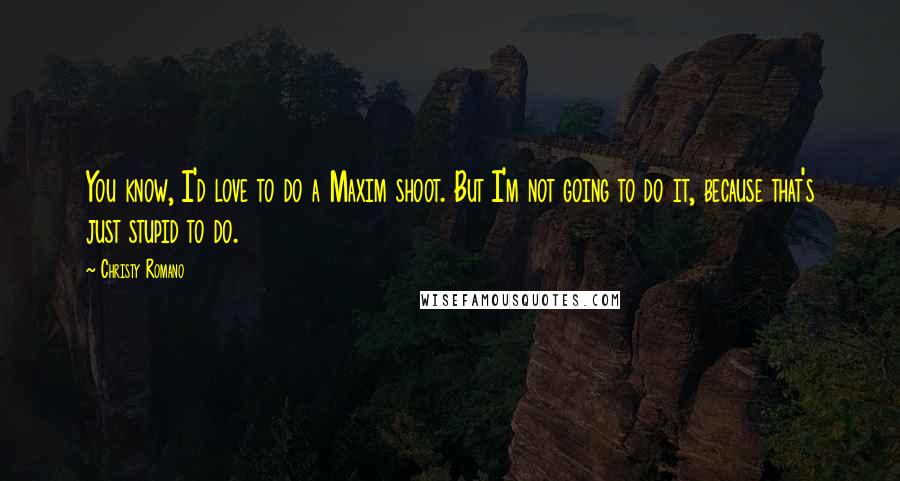 Christy Romano Quotes: You know, I'd love to do a Maxim shoot. But I'm not going to do it, because that's just stupid to do.