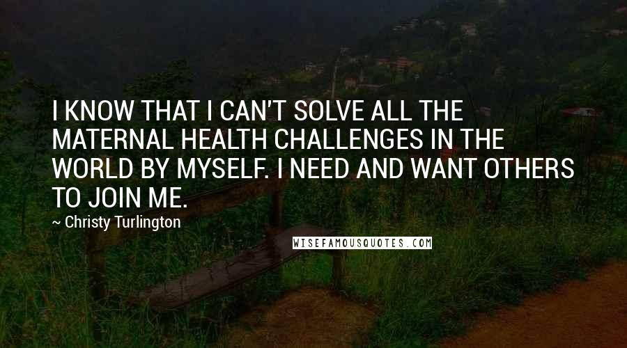 Christy Turlington Quotes: I KNOW THAT I CAN'T SOLVE ALL THE MATERNAL HEALTH CHALLENGES IN THE WORLD BY MYSELF. I NEED AND WANT OTHERS TO JOIN ME.