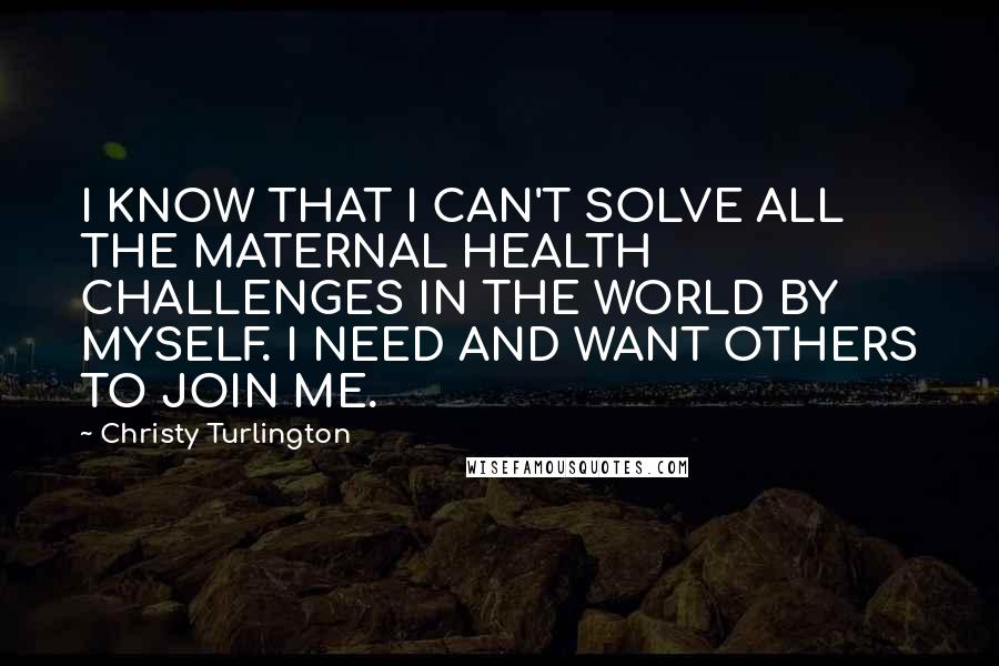 Christy Turlington Quotes: I KNOW THAT I CAN'T SOLVE ALL THE MATERNAL HEALTH CHALLENGES IN THE WORLD BY MYSELF. I NEED AND WANT OTHERS TO JOIN ME.