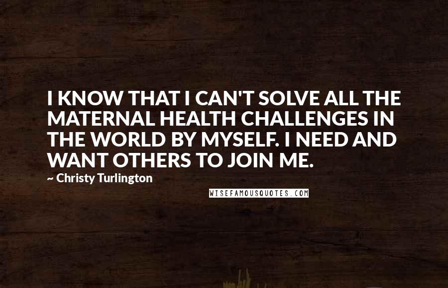 Christy Turlington Quotes: I KNOW THAT I CAN'T SOLVE ALL THE MATERNAL HEALTH CHALLENGES IN THE WORLD BY MYSELF. I NEED AND WANT OTHERS TO JOIN ME.
