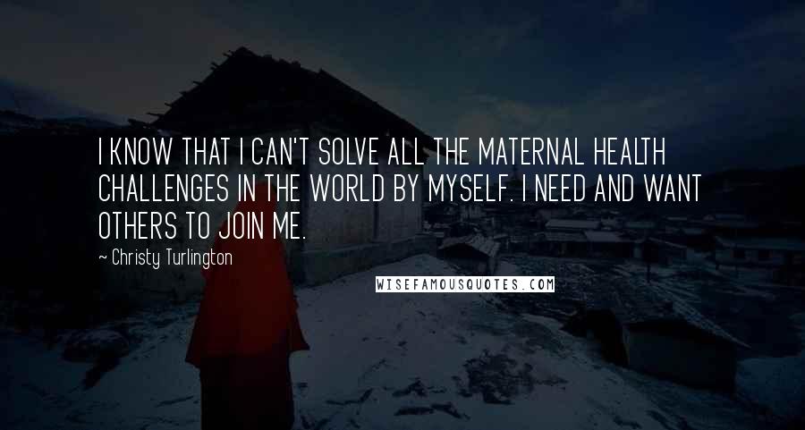 Christy Turlington Quotes: I KNOW THAT I CAN'T SOLVE ALL THE MATERNAL HEALTH CHALLENGES IN THE WORLD BY MYSELF. I NEED AND WANT OTHERS TO JOIN ME.