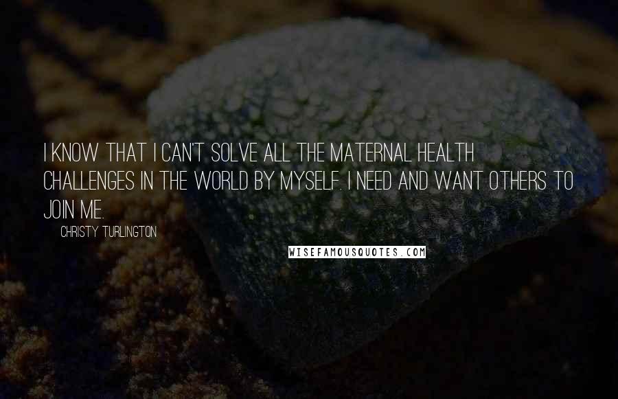 Christy Turlington Quotes: I KNOW THAT I CAN'T SOLVE ALL THE MATERNAL HEALTH CHALLENGES IN THE WORLD BY MYSELF. I NEED AND WANT OTHERS TO JOIN ME.