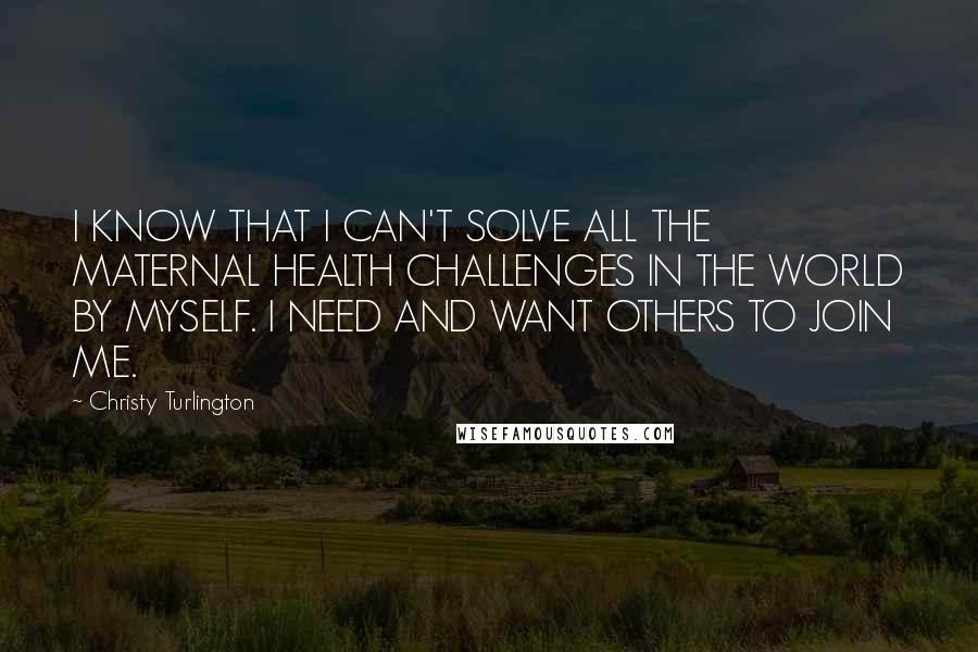 Christy Turlington Quotes: I KNOW THAT I CAN'T SOLVE ALL THE MATERNAL HEALTH CHALLENGES IN THE WORLD BY MYSELF. I NEED AND WANT OTHERS TO JOIN ME.