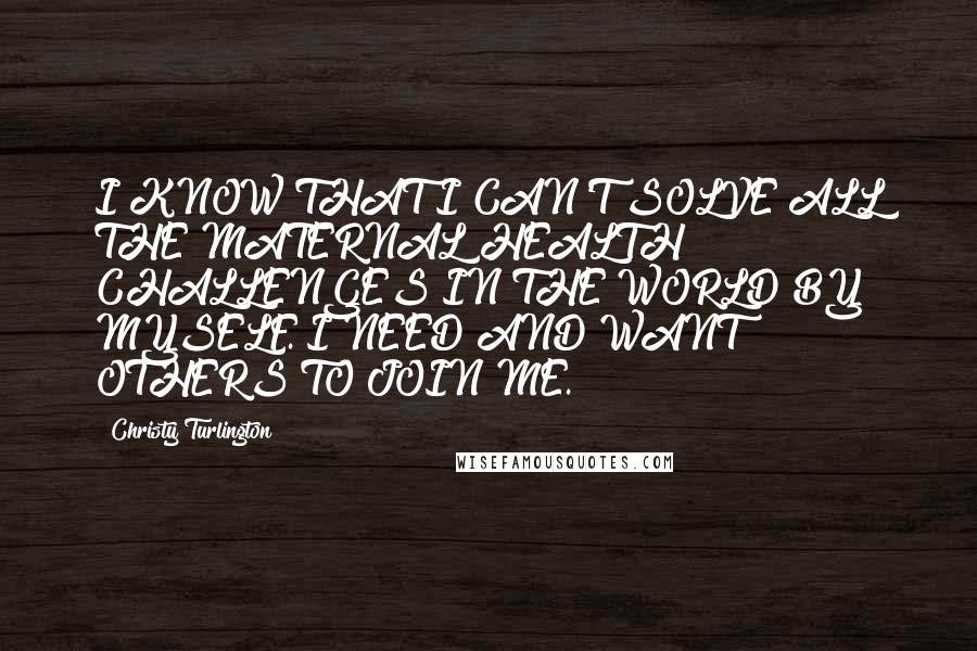 Christy Turlington Quotes: I KNOW THAT I CAN'T SOLVE ALL THE MATERNAL HEALTH CHALLENGES IN THE WORLD BY MYSELF. I NEED AND WANT OTHERS TO JOIN ME.