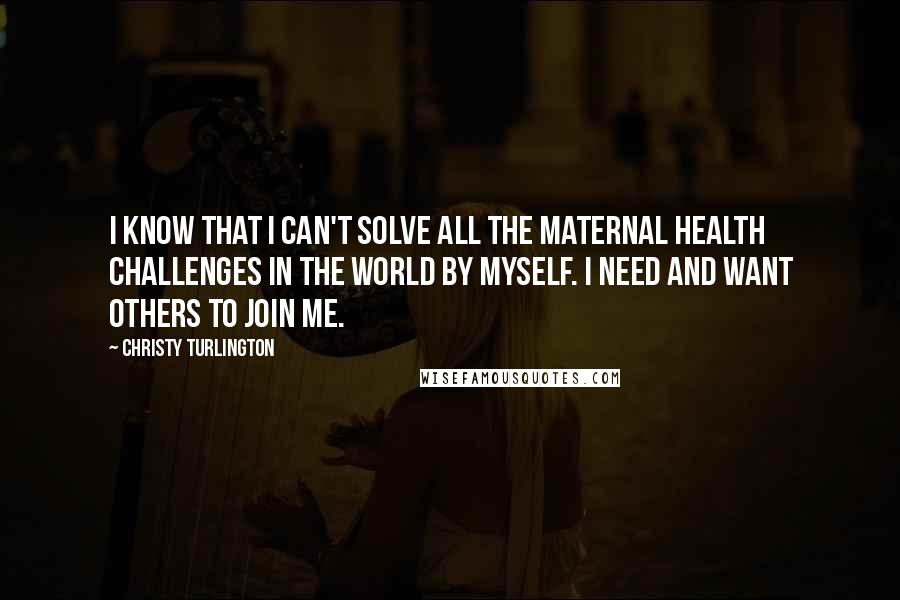 Christy Turlington Quotes: I KNOW THAT I CAN'T SOLVE ALL THE MATERNAL HEALTH CHALLENGES IN THE WORLD BY MYSELF. I NEED AND WANT OTHERS TO JOIN ME.