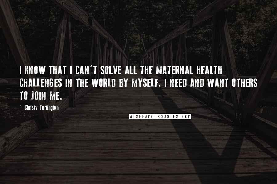 Christy Turlington Quotes: I KNOW THAT I CAN'T SOLVE ALL THE MATERNAL HEALTH CHALLENGES IN THE WORLD BY MYSELF. I NEED AND WANT OTHERS TO JOIN ME.