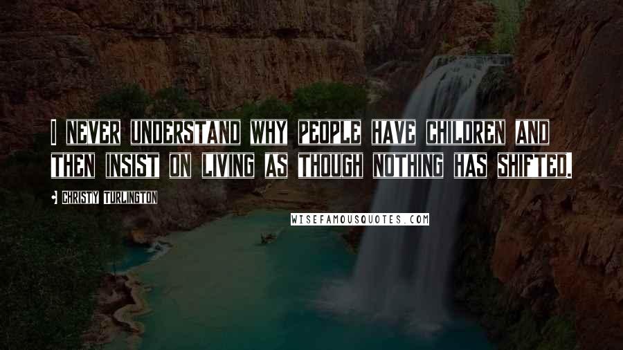 Christy Turlington Quotes: I never understand why people have children and then insist on living as though nothing has shifted.