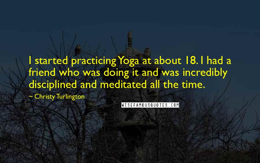 Christy Turlington Quotes: I started practicing Yoga at about 18. I had a friend who was doing it and was incredibly disciplined and meditated all the time.