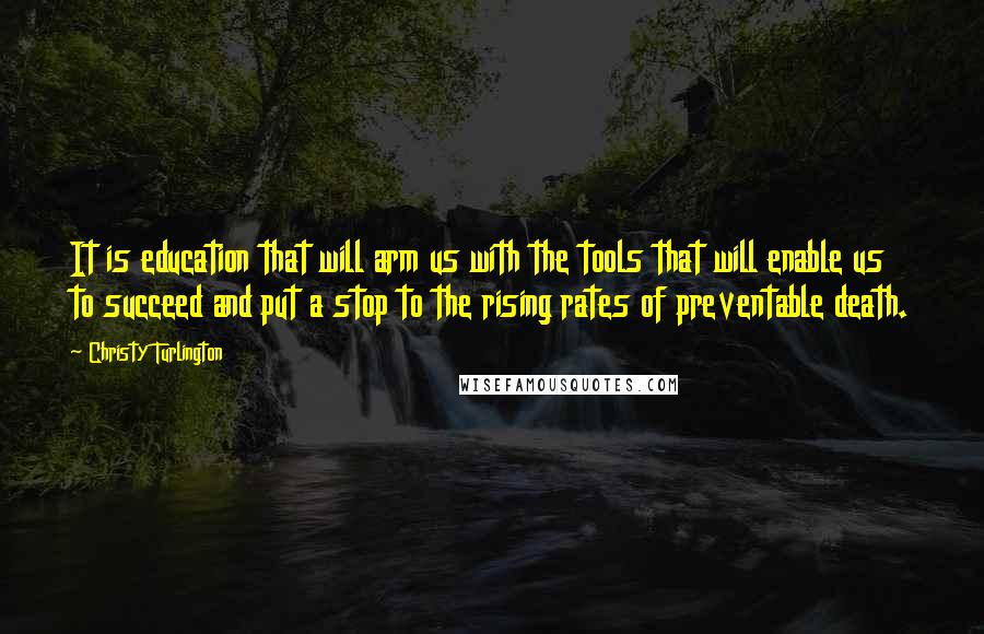 Christy Turlington Quotes: It is education that will arm us with the tools that will enable us to succeed and put a stop to the rising rates of preventable death.