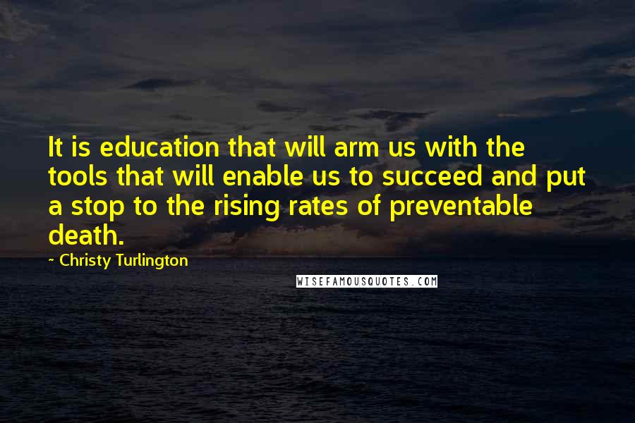 Christy Turlington Quotes: It is education that will arm us with the tools that will enable us to succeed and put a stop to the rising rates of preventable death.