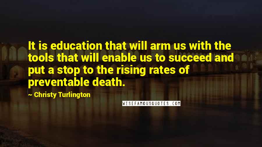 Christy Turlington Quotes: It is education that will arm us with the tools that will enable us to succeed and put a stop to the rising rates of preventable death.