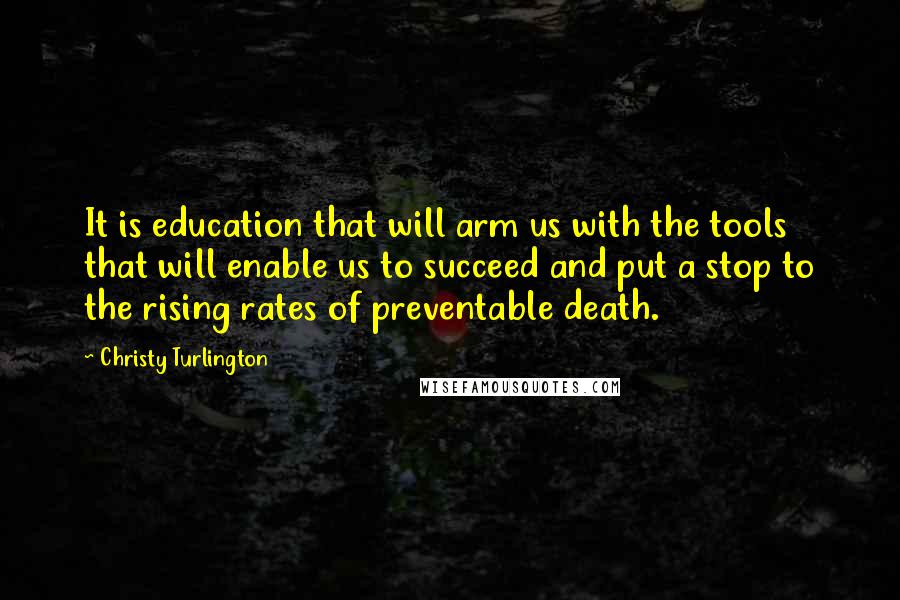 Christy Turlington Quotes: It is education that will arm us with the tools that will enable us to succeed and put a stop to the rising rates of preventable death.