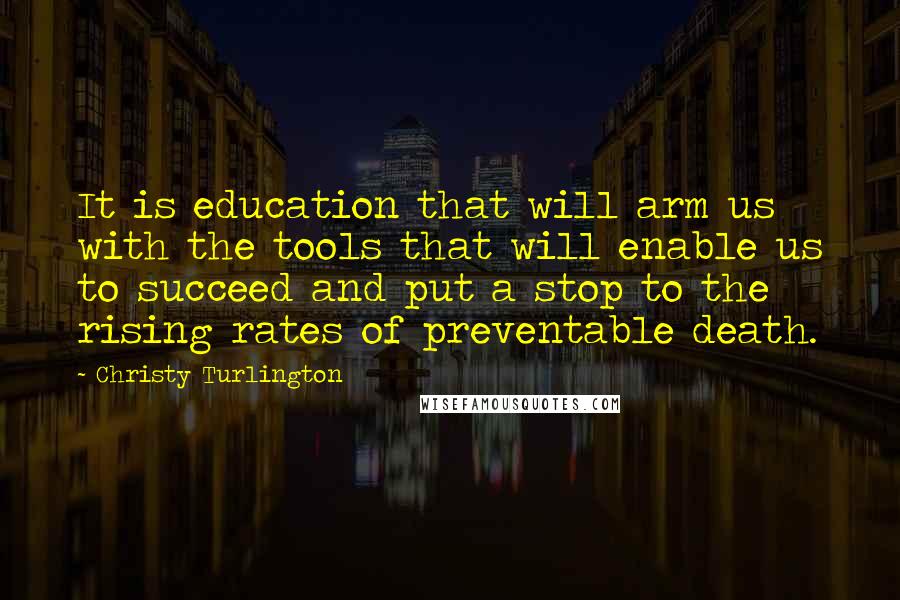 Christy Turlington Quotes: It is education that will arm us with the tools that will enable us to succeed and put a stop to the rising rates of preventable death.