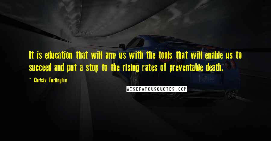 Christy Turlington Quotes: It is education that will arm us with the tools that will enable us to succeed and put a stop to the rising rates of preventable death.