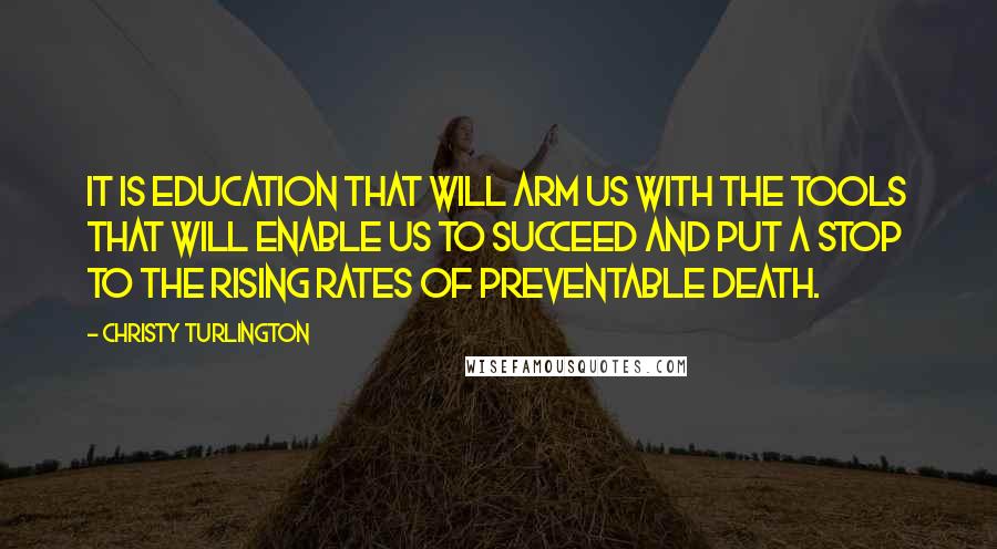 Christy Turlington Quotes: It is education that will arm us with the tools that will enable us to succeed and put a stop to the rising rates of preventable death.