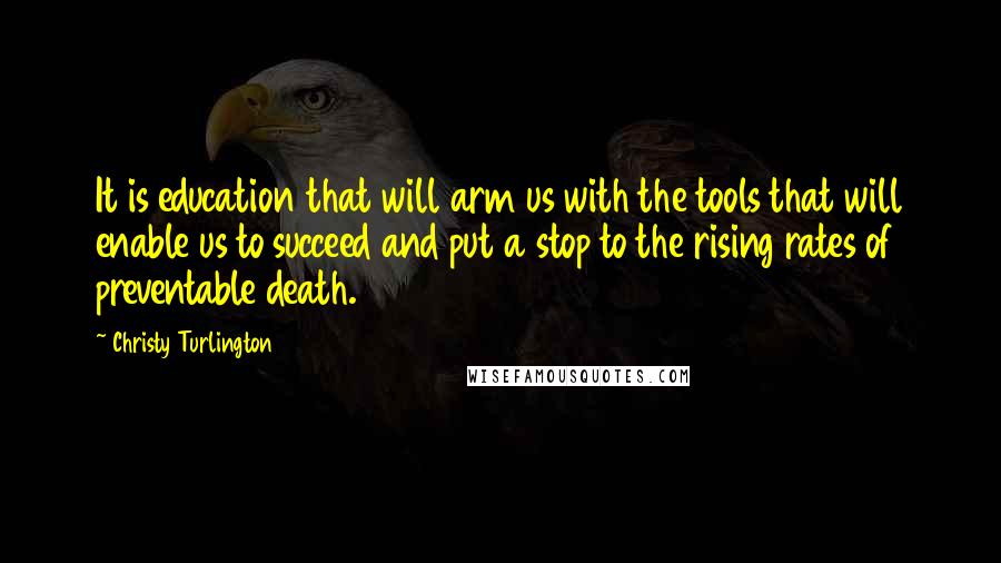 Christy Turlington Quotes: It is education that will arm us with the tools that will enable us to succeed and put a stop to the rising rates of preventable death.