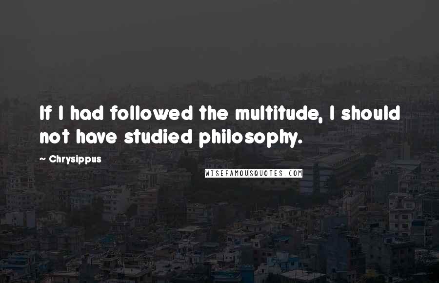 Chrysippus Quotes: If I had followed the multitude, I should not have studied philosophy.