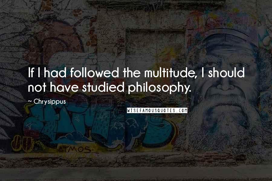 Chrysippus Quotes: If I had followed the multitude, I should not have studied philosophy.