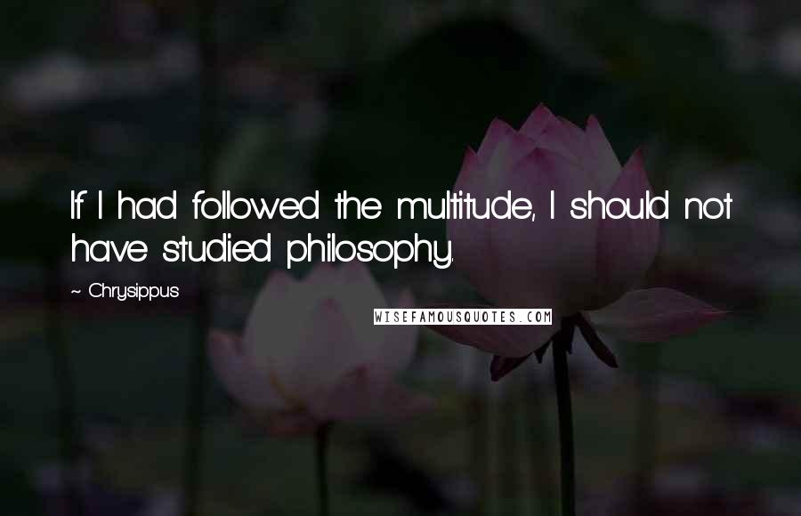 Chrysippus Quotes: If I had followed the multitude, I should not have studied philosophy.