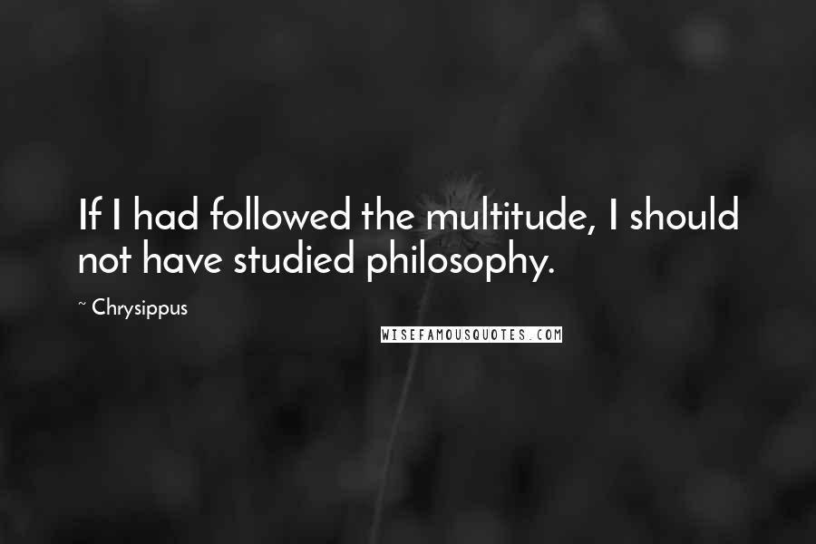 Chrysippus Quotes: If I had followed the multitude, I should not have studied philosophy.
