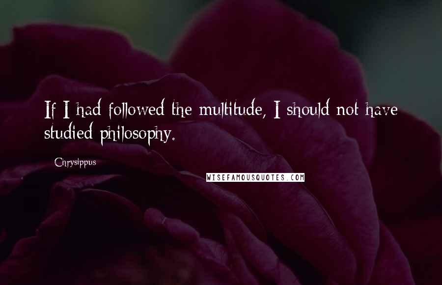 Chrysippus Quotes: If I had followed the multitude, I should not have studied philosophy.