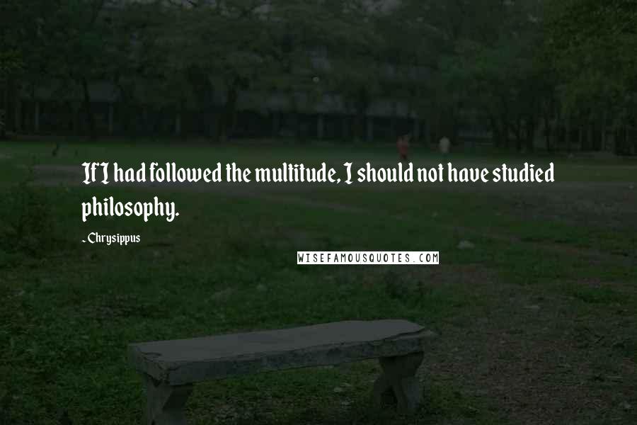 Chrysippus Quotes: If I had followed the multitude, I should not have studied philosophy.