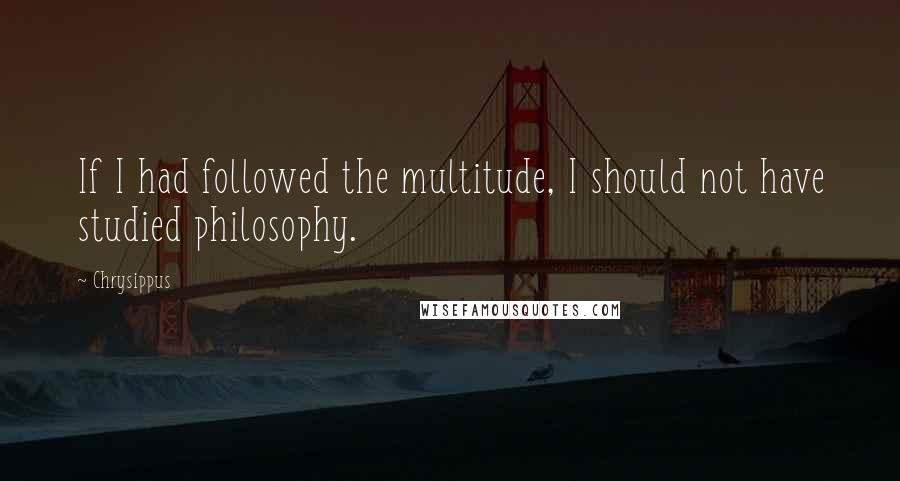 Chrysippus Quotes: If I had followed the multitude, I should not have studied philosophy.