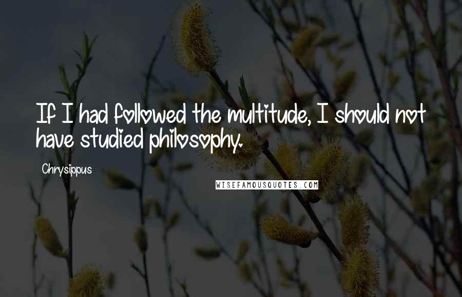 Chrysippus Quotes: If I had followed the multitude, I should not have studied philosophy.