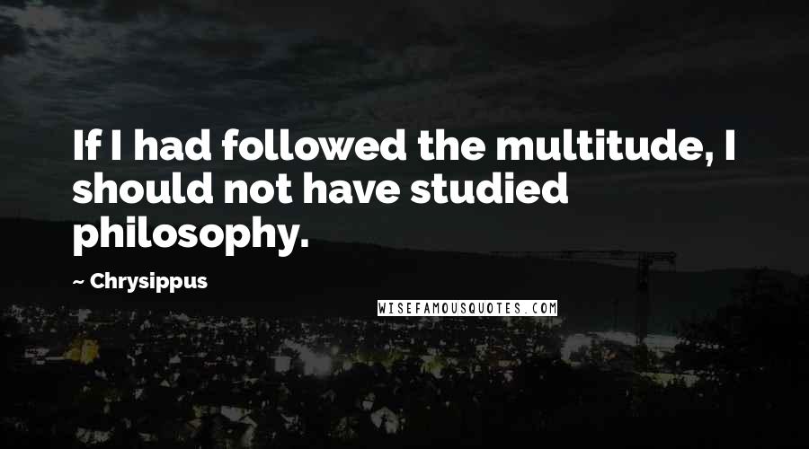 Chrysippus Quotes: If I had followed the multitude, I should not have studied philosophy.