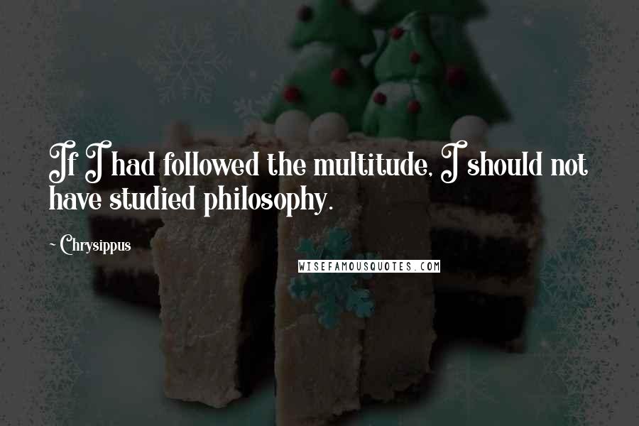 Chrysippus Quotes: If I had followed the multitude, I should not have studied philosophy.