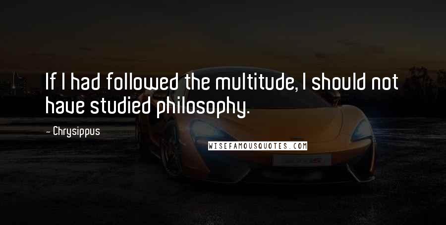 Chrysippus Quotes: If I had followed the multitude, I should not have studied philosophy.