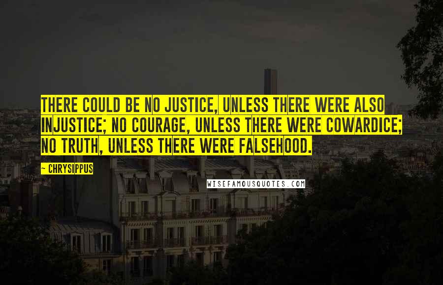 Chrysippus Quotes: There could be no justice, unless there were also injustice; no courage, unless there were cowardice; no truth, unless there were falsehood.