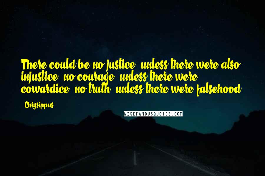 Chrysippus Quotes: There could be no justice, unless there were also injustice; no courage, unless there were cowardice; no truth, unless there were falsehood.