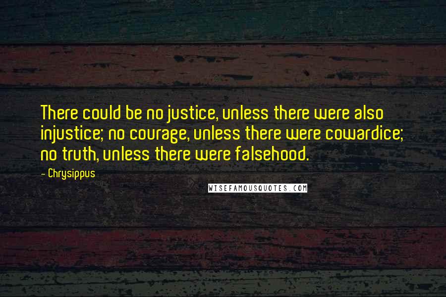 Chrysippus Quotes: There could be no justice, unless there were also injustice; no courage, unless there were cowardice; no truth, unless there were falsehood.