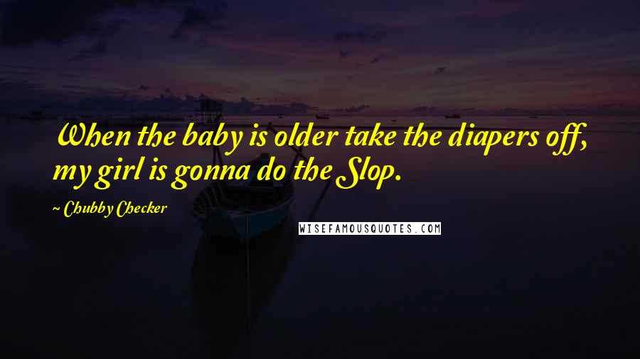 Chubby Checker Quotes: When the baby is older take the diapers off, my girl is gonna do the Slop.