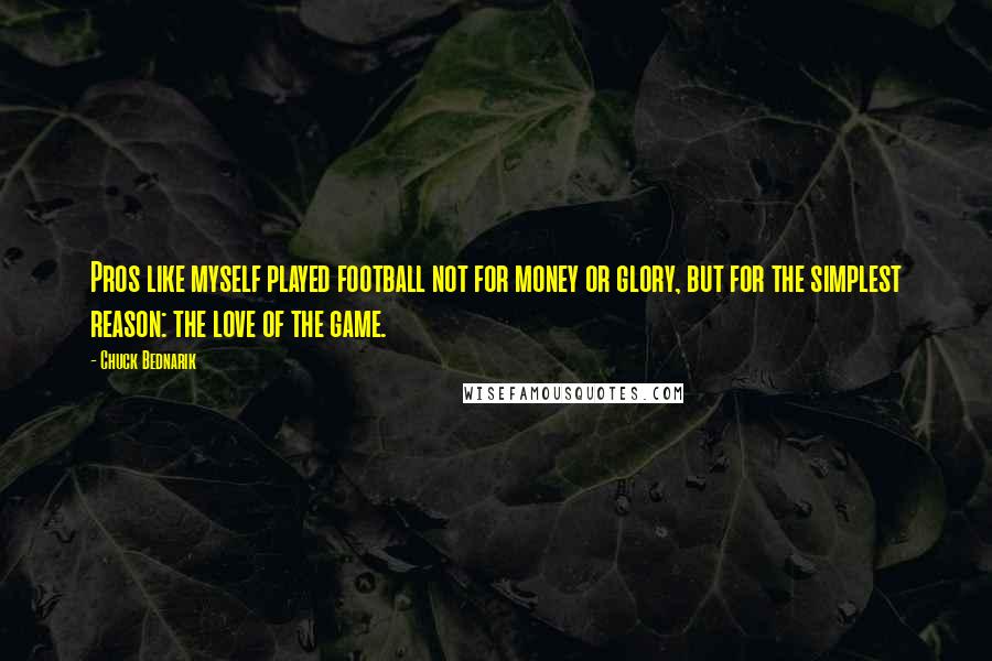 Chuck Bednarik Quotes: Pros like myself played football not for money or glory, but for the simplest reason: the love of the game.