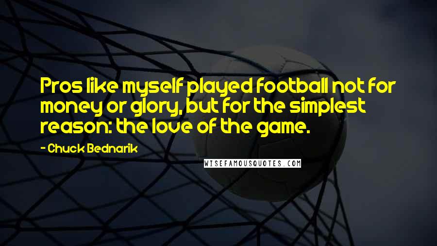 Chuck Bednarik Quotes: Pros like myself played football not for money or glory, but for the simplest reason: the love of the game.